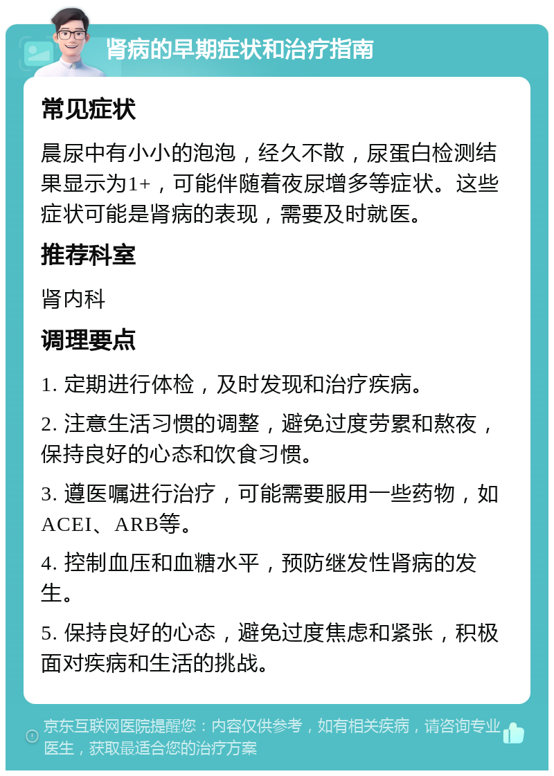 肾病的早期症状和治疗指南 常见症状 晨尿中有小小的泡泡，经久不散，尿蛋白检测结果显示为1+，可能伴随着夜尿增多等症状。这些症状可能是肾病的表现，需要及时就医。 推荐科室 肾内科 调理要点 1. 定期进行体检，及时发现和治疗疾病。 2. 注意生活习惯的调整，避免过度劳累和熬夜，保持良好的心态和饮食习惯。 3. 遵医嘱进行治疗，可能需要服用一些药物，如ACEI、ARB等。 4. 控制血压和血糖水平，预防继发性肾病的发生。 5. 保持良好的心态，避免过度焦虑和紧张，积极面对疾病和生活的挑战。