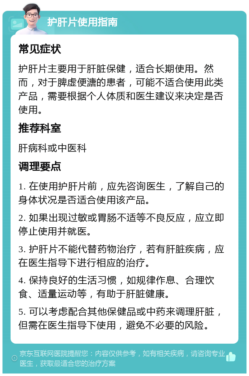 护肝片使用指南 常见症状 护肝片主要用于肝脏保健，适合长期使用。然而，对于脾虚便溏的患者，可能不适合使用此类产品，需要根据个人体质和医生建议来决定是否使用。 推荐科室 肝病科或中医科 调理要点 1. 在使用护肝片前，应先咨询医生，了解自己的身体状况是否适合使用该产品。 2. 如果出现过敏或胃肠不适等不良反应，应立即停止使用并就医。 3. 护肝片不能代替药物治疗，若有肝脏疾病，应在医生指导下进行相应的治疗。 4. 保持良好的生活习惯，如规律作息、合理饮食、适量运动等，有助于肝脏健康。 5. 可以考虑配合其他保健品或中药来调理肝脏，但需在医生指导下使用，避免不必要的风险。