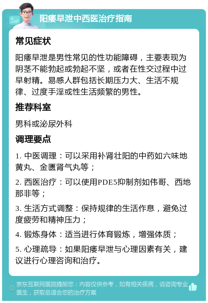 阳痿早泄中西医治疗指南 常见症状 阳痿早泄是男性常见的性功能障碍，主要表现为阴茎不能勃起或勃起不坚，或者在性交过程中过早射精。易感人群包括长期压力大、生活不规律、过度手淫或性生活频繁的男性。 推荐科室 男科或泌尿外科 调理要点 1. 中医调理：可以采用补肾壮阳的中药如六味地黄丸、金匮肾气丸等； 2. 西医治疗：可以使用PDE5抑制剂如伟哥、西地那非等； 3. 生活方式调整：保持规律的生活作息，避免过度疲劳和精神压力； 4. 锻炼身体：适当进行体育锻炼，增强体质； 5. 心理疏导：如果阳痿早泄与心理因素有关，建议进行心理咨询和治疗。