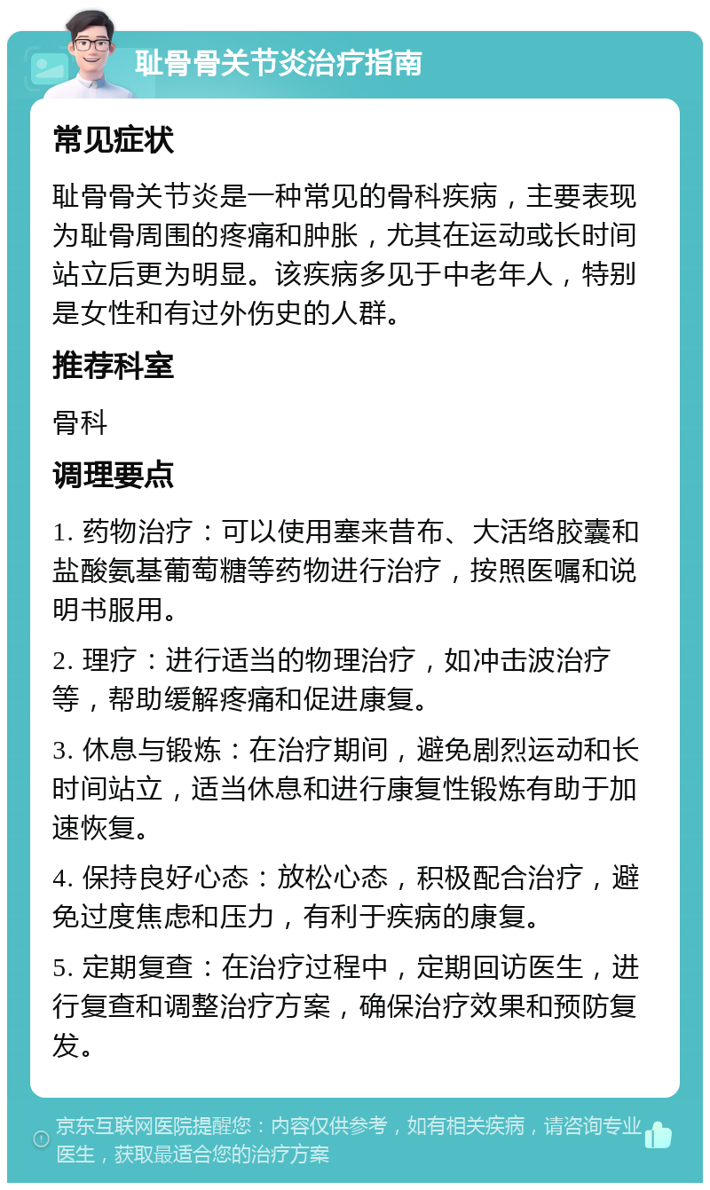 耻骨骨关节炎治疗指南 常见症状 耻骨骨关节炎是一种常见的骨科疾病，主要表现为耻骨周围的疼痛和肿胀，尤其在运动或长时间站立后更为明显。该疾病多见于中老年人，特别是女性和有过外伤史的人群。 推荐科室 骨科 调理要点 1. 药物治疗：可以使用塞来昔布、大活络胶囊和盐酸氨基葡萄糖等药物进行治疗，按照医嘱和说明书服用。 2. 理疗：进行适当的物理治疗，如冲击波治疗等，帮助缓解疼痛和促进康复。 3. 休息与锻炼：在治疗期间，避免剧烈运动和长时间站立，适当休息和进行康复性锻炼有助于加速恢复。 4. 保持良好心态：放松心态，积极配合治疗，避免过度焦虑和压力，有利于疾病的康复。 5. 定期复查：在治疗过程中，定期回访医生，进行复查和调整治疗方案，确保治疗效果和预防复发。