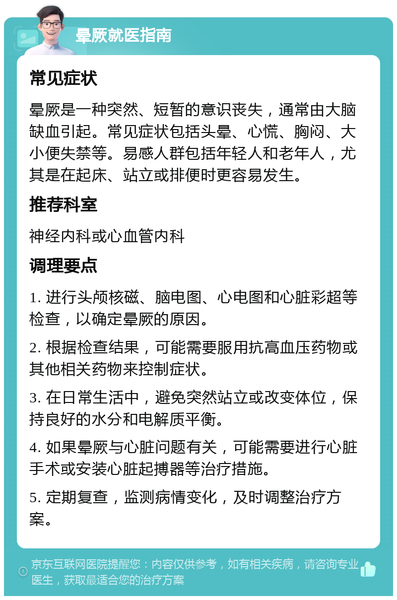 晕厥就医指南 常见症状 晕厥是一种突然、短暂的意识丧失，通常由大脑缺血引起。常见症状包括头晕、心慌、胸闷、大小便失禁等。易感人群包括年轻人和老年人，尤其是在起床、站立或排便时更容易发生。 推荐科室 神经内科或心血管内科 调理要点 1. 进行头颅核磁、脑电图、心电图和心脏彩超等检查，以确定晕厥的原因。 2. 根据检查结果，可能需要服用抗高血压药物或其他相关药物来控制症状。 3. 在日常生活中，避免突然站立或改变体位，保持良好的水分和电解质平衡。 4. 如果晕厥与心脏问题有关，可能需要进行心脏手术或安装心脏起搏器等治疗措施。 5. 定期复查，监测病情变化，及时调整治疗方案。