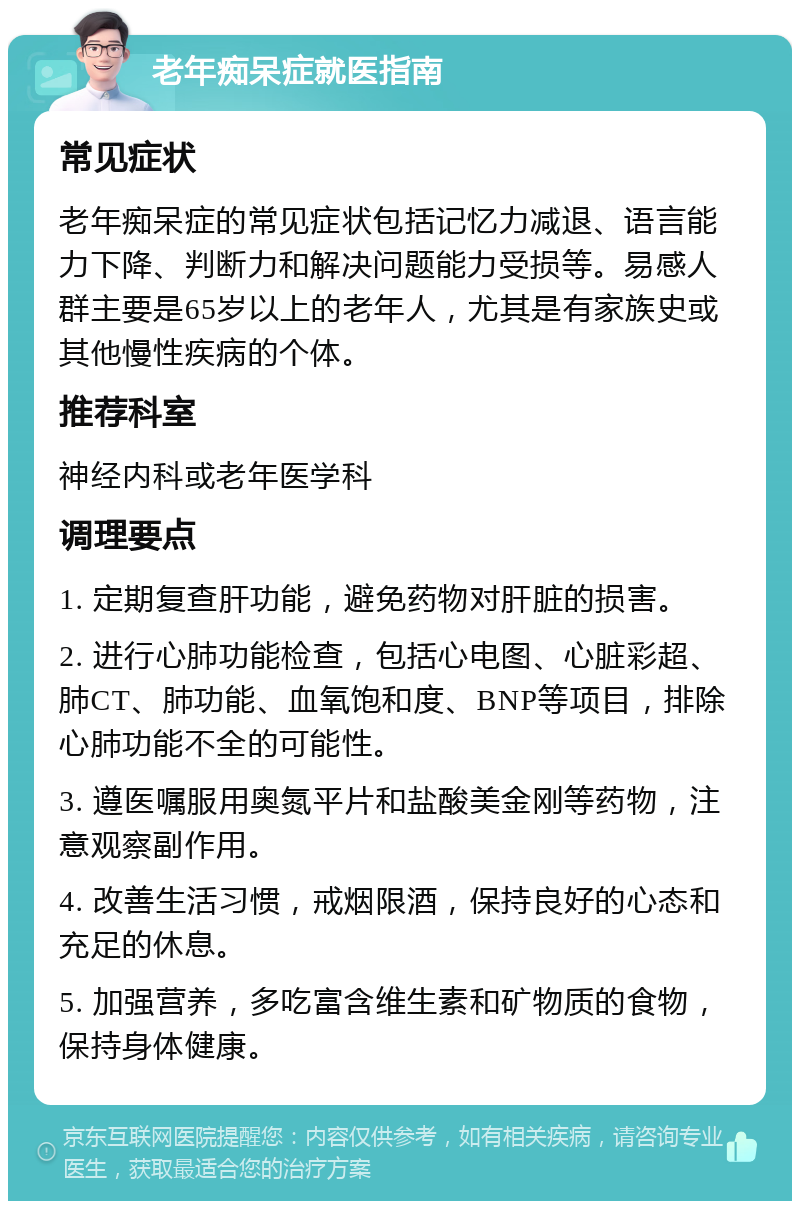 老年痴呆症就医指南 常见症状 老年痴呆症的常见症状包括记忆力减退、语言能力下降、判断力和解决问题能力受损等。易感人群主要是65岁以上的老年人，尤其是有家族史或其他慢性疾病的个体。 推荐科室 神经内科或老年医学科 调理要点 1. 定期复查肝功能，避免药物对肝脏的损害。 2. 进行心肺功能检查，包括心电图、心脏彩超、肺CT、肺功能、血氧饱和度、BNP等项目，排除心肺功能不全的可能性。 3. 遵医嘱服用奥氮平片和盐酸美金刚等药物，注意观察副作用。 4. 改善生活习惯，戒烟限酒，保持良好的心态和充足的休息。 5. 加强营养，多吃富含维生素和矿物质的食物，保持身体健康。