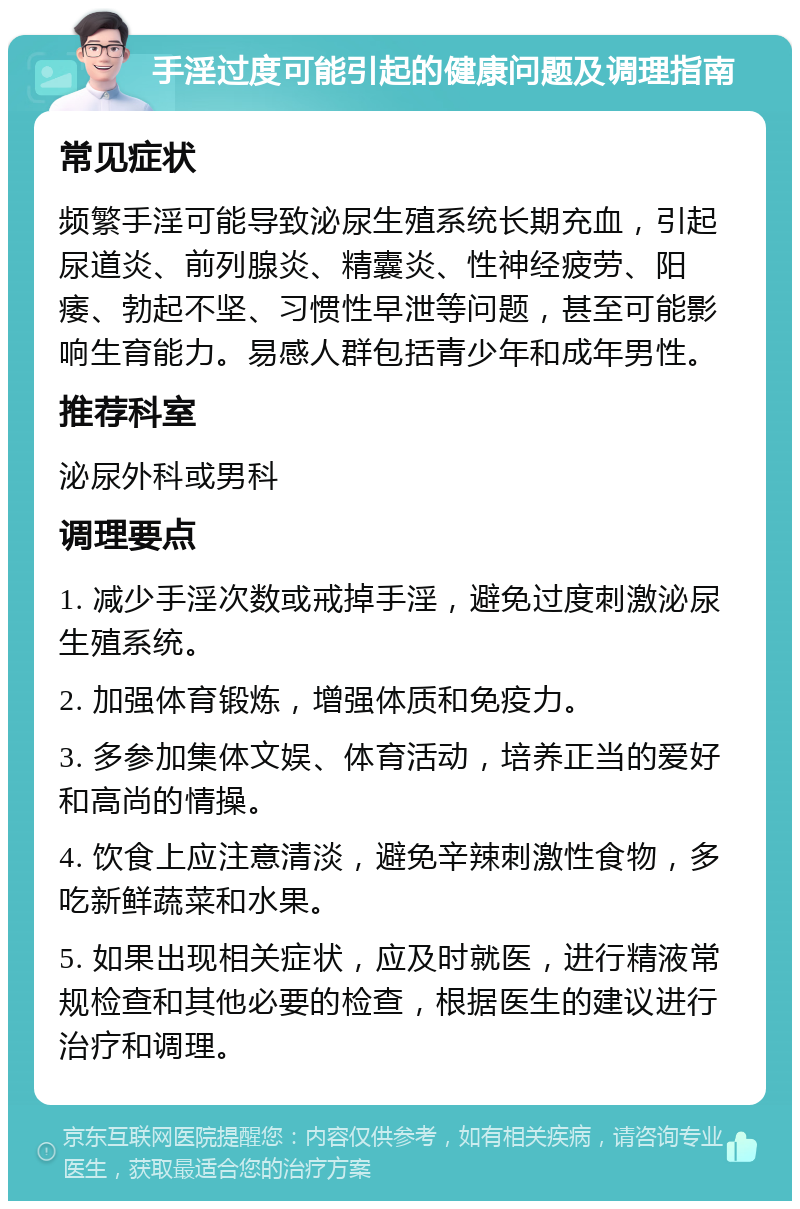 手淫过度可能引起的健康问题及调理指南 常见症状 频繁手淫可能导致泌尿生殖系统长期充血，引起尿道炎、前列腺炎、精囊炎、性神经疲劳、阳痿、勃起不坚、习惯性早泄等问题，甚至可能影响生育能力。易感人群包括青少年和成年男性。 推荐科室 泌尿外科或男科 调理要点 1. 减少手淫次数或戒掉手淫，避免过度刺激泌尿生殖系统。 2. 加强体育锻炼，增强体质和免疫力。 3. 多参加集体文娱、体育活动，培养正当的爱好和高尚的情操。 4. 饮食上应注意清淡，避免辛辣刺激性食物，多吃新鲜蔬菜和水果。 5. 如果出现相关症状，应及时就医，进行精液常规检查和其他必要的检查，根据医生的建议进行治疗和调理。