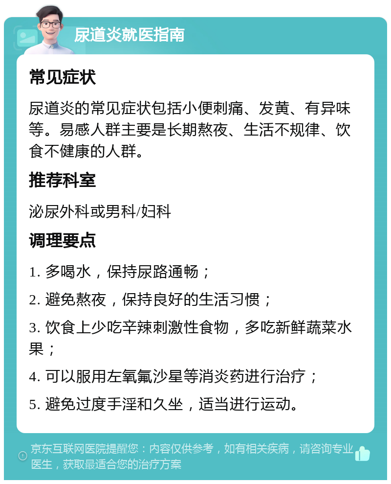 尿道炎就医指南 常见症状 尿道炎的常见症状包括小便刺痛、发黄、有异味等。易感人群主要是长期熬夜、生活不规律、饮食不健康的人群。 推荐科室 泌尿外科或男科/妇科 调理要点 1. 多喝水，保持尿路通畅； 2. 避免熬夜，保持良好的生活习惯； 3. 饮食上少吃辛辣刺激性食物，多吃新鲜蔬菜水果； 4. 可以服用左氧氟沙星等消炎药进行治疗； 5. 避免过度手淫和久坐，适当进行运动。