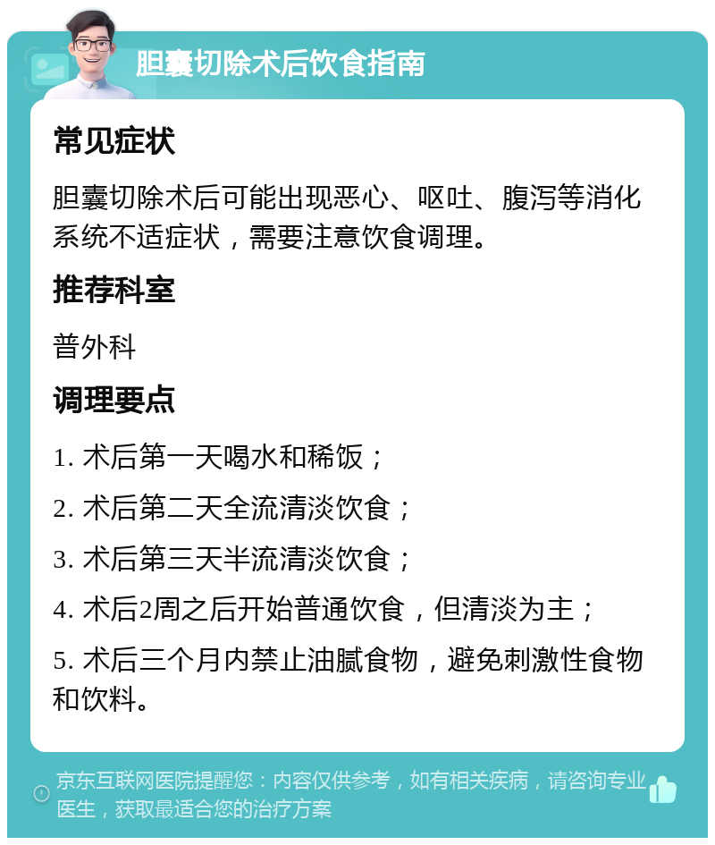 胆囊切除术后饮食指南 常见症状 胆囊切除术后可能出现恶心、呕吐、腹泻等消化系统不适症状，需要注意饮食调理。 推荐科室 普外科 调理要点 1. 术后第一天喝水和稀饭； 2. 术后第二天全流清淡饮食； 3. 术后第三天半流清淡饮食； 4. 术后2周之后开始普通饮食，但清淡为主； 5. 术后三个月内禁止油腻食物，避免刺激性食物和饮料。