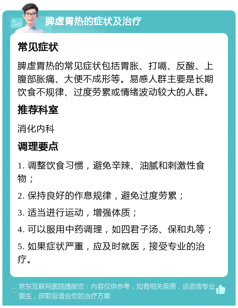 脾虚胃热的症状及治疗 常见症状 脾虚胃热的常见症状包括胃胀、打嗝、反酸、上腹部胀痛、大便不成形等。易感人群主要是长期饮食不规律、过度劳累或情绪波动较大的人群。 推荐科室 消化内科 调理要点 1. 调整饮食习惯，避免辛辣、油腻和刺激性食物； 2. 保持良好的作息规律，避免过度劳累； 3. 适当进行运动，增强体质； 4. 可以服用中药调理，如四君子汤、保和丸等； 5. 如果症状严重，应及时就医，接受专业的治疗。