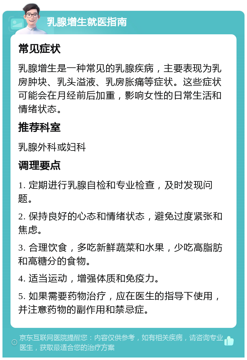 乳腺增生就医指南 常见症状 乳腺增生是一种常见的乳腺疾病，主要表现为乳房肿块、乳头溢液、乳房胀痛等症状。这些症状可能会在月经前后加重，影响女性的日常生活和情绪状态。 推荐科室 乳腺外科或妇科 调理要点 1. 定期进行乳腺自检和专业检查，及时发现问题。 2. 保持良好的心态和情绪状态，避免过度紧张和焦虑。 3. 合理饮食，多吃新鲜蔬菜和水果，少吃高脂肪和高糖分的食物。 4. 适当运动，增强体质和免疫力。 5. 如果需要药物治疗，应在医生的指导下使用，并注意药物的副作用和禁忌症。