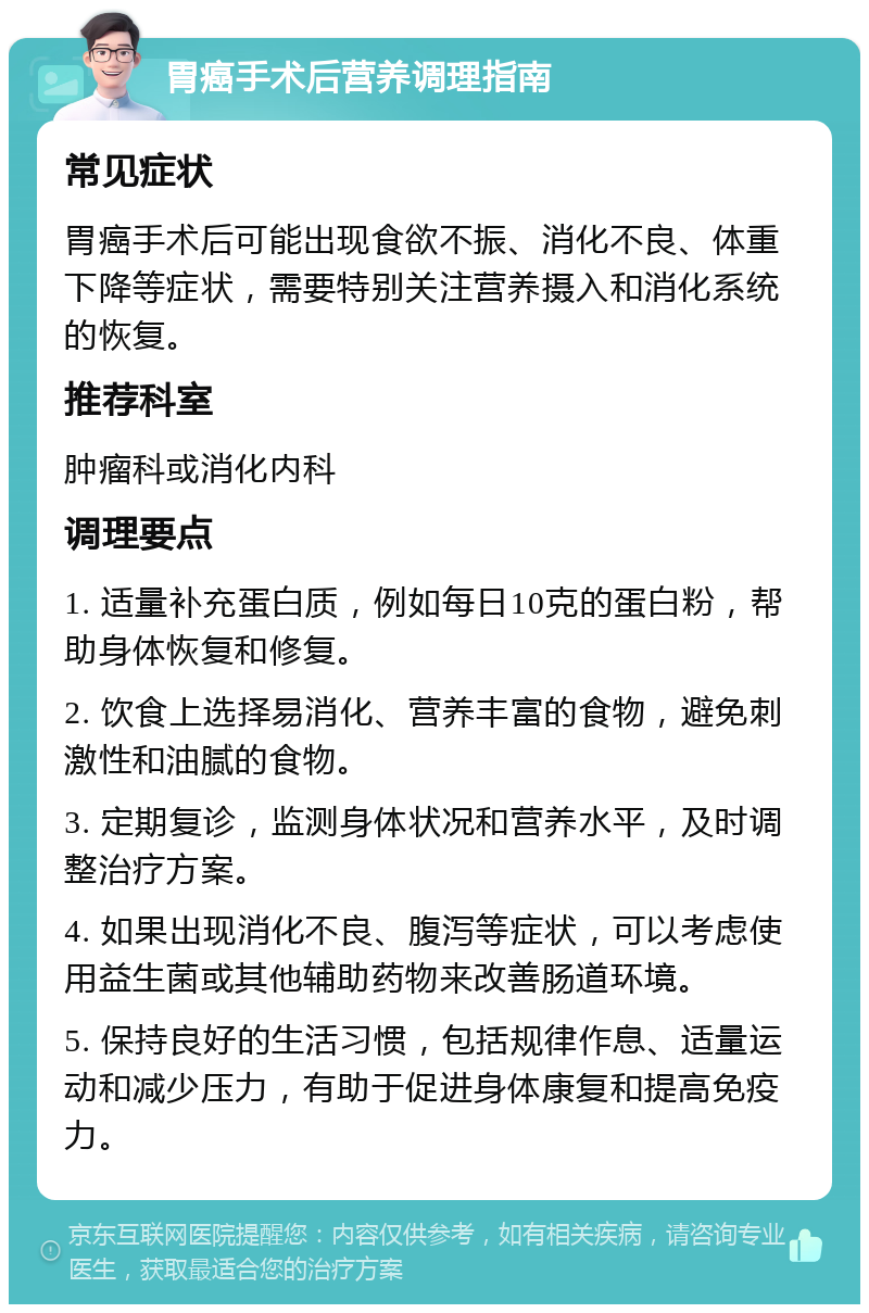 胃癌手术后营养调理指南 常见症状 胃癌手术后可能出现食欲不振、消化不良、体重下降等症状，需要特别关注营养摄入和消化系统的恢复。 推荐科室 肿瘤科或消化内科 调理要点 1. 适量补充蛋白质，例如每日10克的蛋白粉，帮助身体恢复和修复。 2. 饮食上选择易消化、营养丰富的食物，避免刺激性和油腻的食物。 3. 定期复诊，监测身体状况和营养水平，及时调整治疗方案。 4. 如果出现消化不良、腹泻等症状，可以考虑使用益生菌或其他辅助药物来改善肠道环境。 5. 保持良好的生活习惯，包括规律作息、适量运动和减少压力，有助于促进身体康复和提高免疫力。