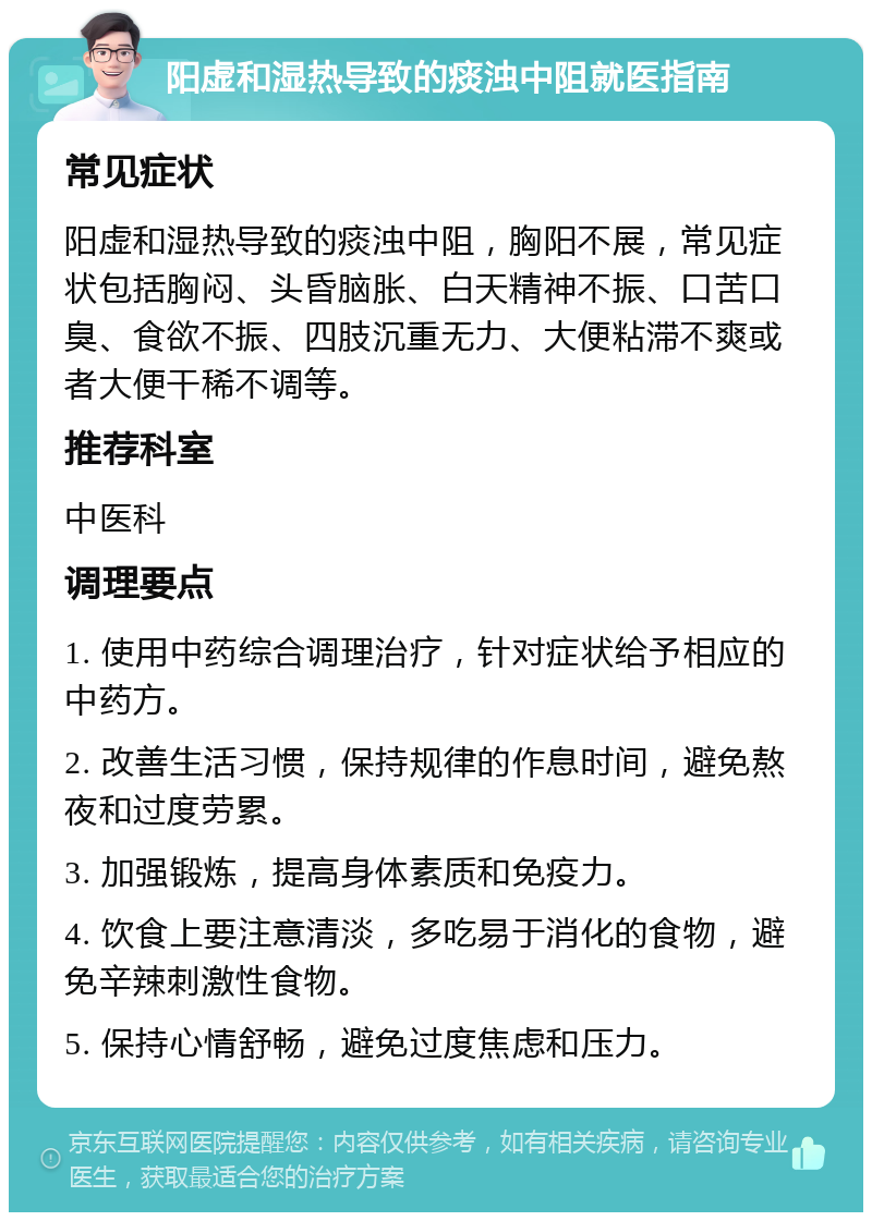 阳虚和湿热导致的痰浊中阻就医指南 常见症状 阳虚和湿热导致的痰浊中阻，胸阳不展，常见症状包括胸闷、头昏脑胀、白天精神不振、口苦口臭、食欲不振、四肢沉重无力、大便粘滞不爽或者大便干稀不调等。 推荐科室 中医科 调理要点 1. 使用中药综合调理治疗，针对症状给予相应的中药方。 2. 改善生活习惯，保持规律的作息时间，避免熬夜和过度劳累。 3. 加强锻炼，提高身体素质和免疫力。 4. 饮食上要注意清淡，多吃易于消化的食物，避免辛辣刺激性食物。 5. 保持心情舒畅，避免过度焦虑和压力。