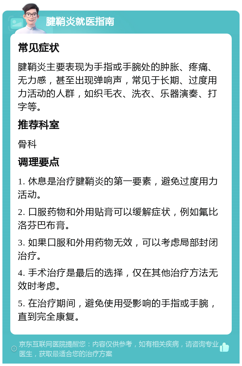 腱鞘炎就医指南 常见症状 腱鞘炎主要表现为手指或手腕处的肿胀、疼痛、无力感，甚至出现弹响声，常见于长期、过度用力活动的人群，如织毛衣、洗衣、乐器演奏、打字等。 推荐科室 骨科 调理要点 1. 休息是治疗腱鞘炎的第一要素，避免过度用力活动。 2. 口服药物和外用贴膏可以缓解症状，例如氟比洛芬巴布膏。 3. 如果口服和外用药物无效，可以考虑局部封闭治疗。 4. 手术治疗是最后的选择，仅在其他治疗方法无效时考虑。 5. 在治疗期间，避免使用受影响的手指或手腕，直到完全康复。