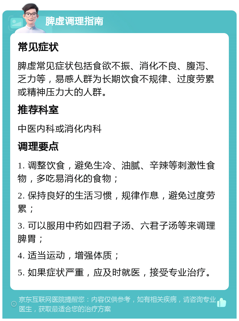 脾虚调理指南 常见症状 脾虚常见症状包括食欲不振、消化不良、腹泻、乏力等，易感人群为长期饮食不规律、过度劳累或精神压力大的人群。 推荐科室 中医内科或消化内科 调理要点 1. 调整饮食，避免生冷、油腻、辛辣等刺激性食物，多吃易消化的食物； 2. 保持良好的生活习惯，规律作息，避免过度劳累； 3. 可以服用中药如四君子汤、六君子汤等来调理脾胃； 4. 适当运动，增强体质； 5. 如果症状严重，应及时就医，接受专业治疗。