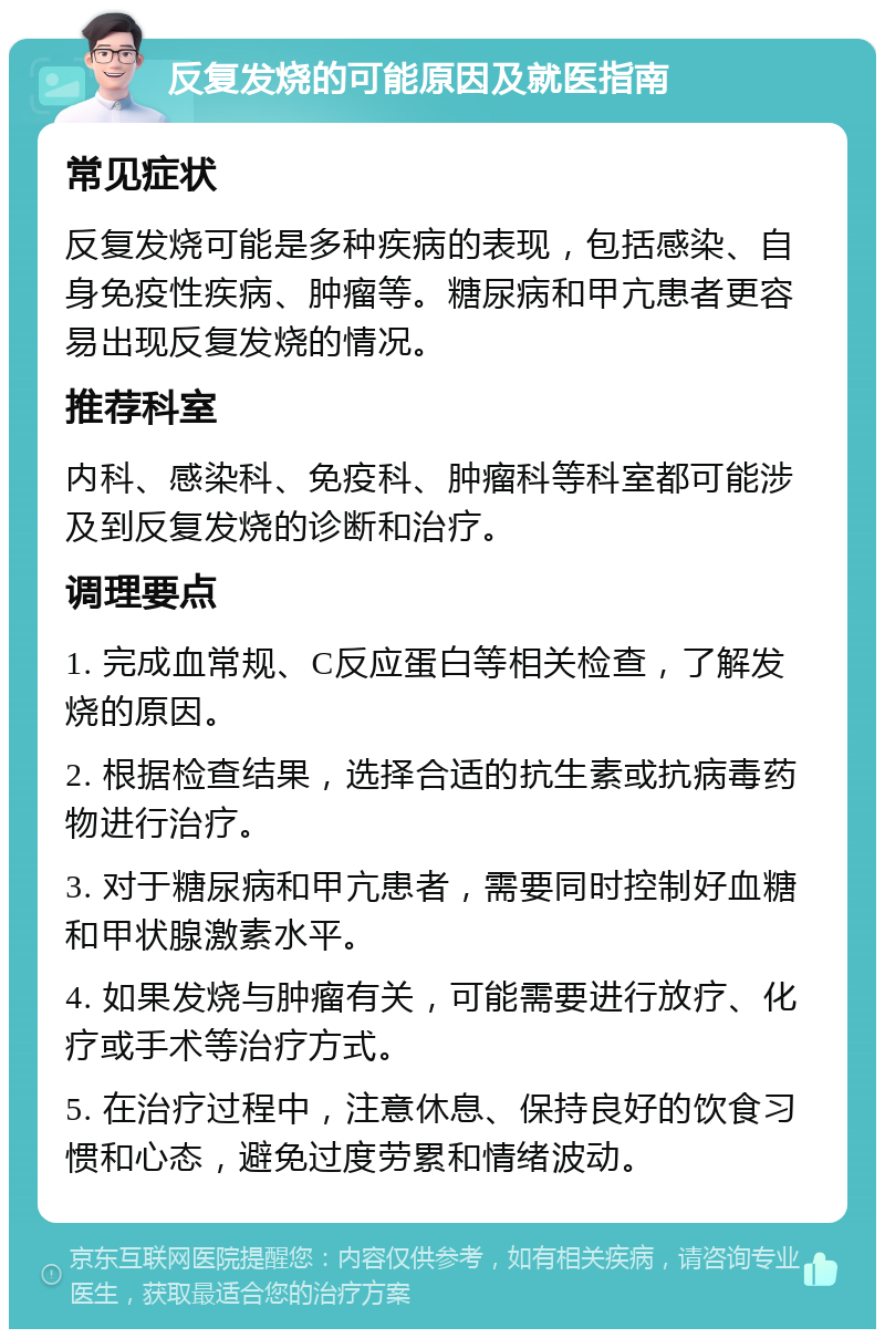 反复发烧的可能原因及就医指南 常见症状 反复发烧可能是多种疾病的表现，包括感染、自身免疫性疾病、肿瘤等。糖尿病和甲亢患者更容易出现反复发烧的情况。 推荐科室 内科、感染科、免疫科、肿瘤科等科室都可能涉及到反复发烧的诊断和治疗。 调理要点 1. 完成血常规、C反应蛋白等相关检查，了解发烧的原因。 2. 根据检查结果，选择合适的抗生素或抗病毒药物进行治疗。 3. 对于糖尿病和甲亢患者，需要同时控制好血糖和甲状腺激素水平。 4. 如果发烧与肿瘤有关，可能需要进行放疗、化疗或手术等治疗方式。 5. 在治疗过程中，注意休息、保持良好的饮食习惯和心态，避免过度劳累和情绪波动。