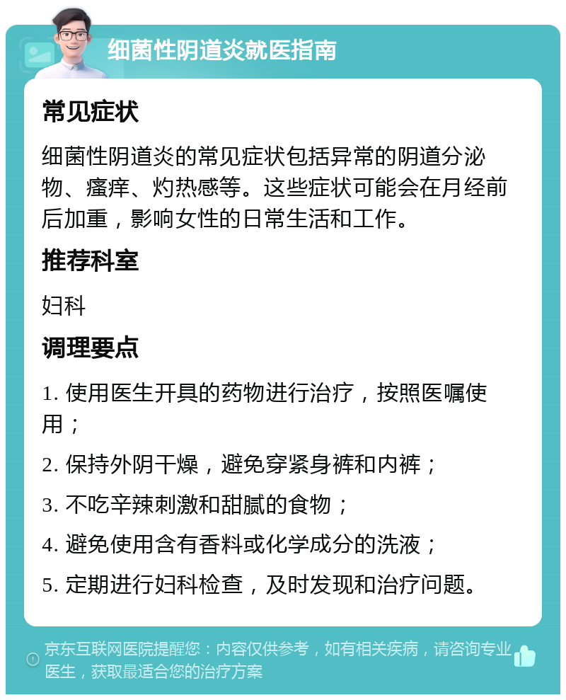 细菌性阴道炎就医指南 常见症状 细菌性阴道炎的常见症状包括异常的阴道分泌物、瘙痒、灼热感等。这些症状可能会在月经前后加重，影响女性的日常生活和工作。 推荐科室 妇科 调理要点 1. 使用医生开具的药物进行治疗，按照医嘱使用； 2. 保持外阴干燥，避免穿紧身裤和内裤； 3. 不吃辛辣刺激和甜腻的食物； 4. 避免使用含有香料或化学成分的洗液； 5. 定期进行妇科检查，及时发现和治疗问题。