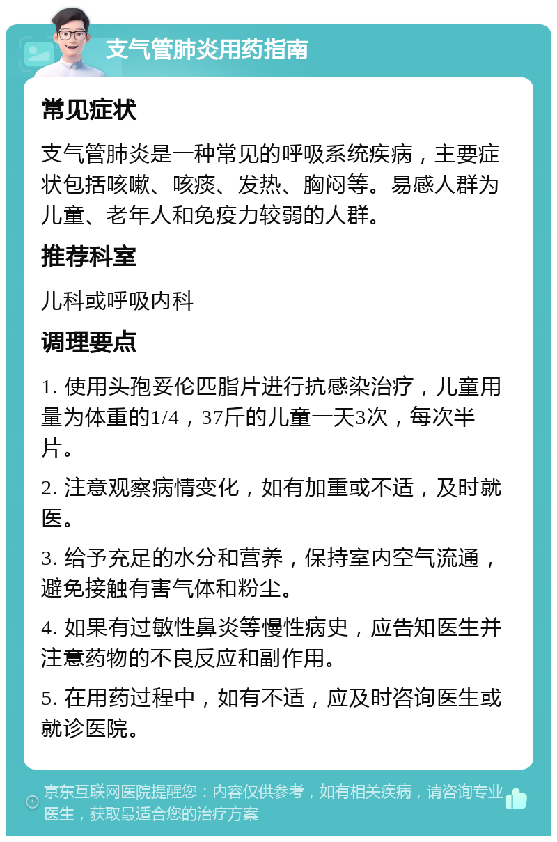 支气管肺炎用药指南 常见症状 支气管肺炎是一种常见的呼吸系统疾病，主要症状包括咳嗽、咳痰、发热、胸闷等。易感人群为儿童、老年人和免疫力较弱的人群。 推荐科室 儿科或呼吸内科 调理要点 1. 使用头孢妥伦匹脂片进行抗感染治疗，儿童用量为体重的1/4，37斤的儿童一天3次，每次半片。 2. 注意观察病情变化，如有加重或不适，及时就医。 3. 给予充足的水分和营养，保持室内空气流通，避免接触有害气体和粉尘。 4. 如果有过敏性鼻炎等慢性病史，应告知医生并注意药物的不良反应和副作用。 5. 在用药过程中，如有不适，应及时咨询医生或就诊医院。