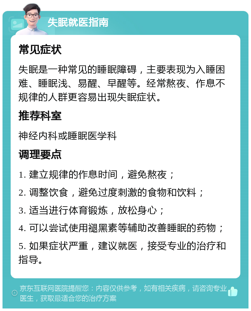 失眠就医指南 常见症状 失眠是一种常见的睡眠障碍，主要表现为入睡困难、睡眠浅、易醒、早醒等。经常熬夜、作息不规律的人群更容易出现失眠症状。 推荐科室 神经内科或睡眠医学科 调理要点 1. 建立规律的作息时间，避免熬夜； 2. 调整饮食，避免过度刺激的食物和饮料； 3. 适当进行体育锻炼，放松身心； 4. 可以尝试使用褪黑素等辅助改善睡眠的药物； 5. 如果症状严重，建议就医，接受专业的治疗和指导。