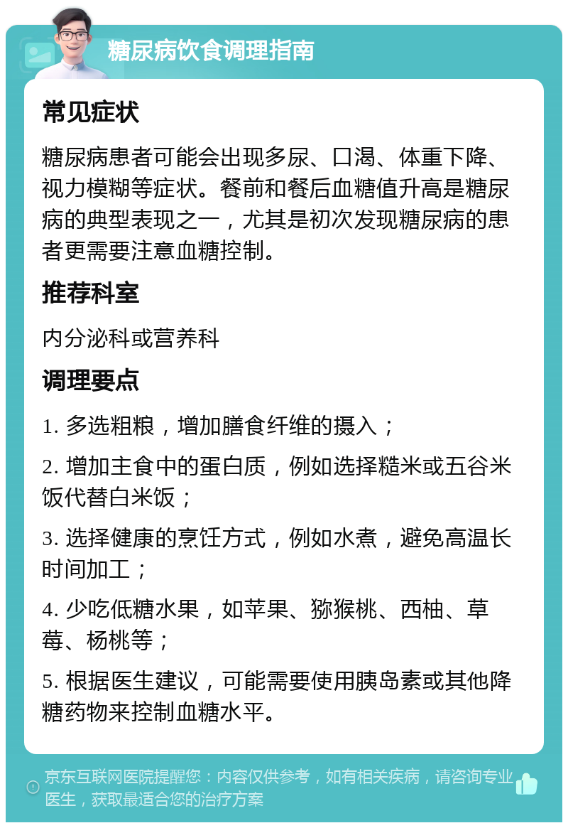 糖尿病饮食调理指南 常见症状 糖尿病患者可能会出现多尿、口渴、体重下降、视力模糊等症状。餐前和餐后血糖值升高是糖尿病的典型表现之一，尤其是初次发现糖尿病的患者更需要注意血糖控制。 推荐科室 内分泌科或营养科 调理要点 1. 多选粗粮，增加膳食纤维的摄入； 2. 增加主食中的蛋白质，例如选择糙米或五谷米饭代替白米饭； 3. 选择健康的烹饪方式，例如水煮，避免高温长时间加工； 4. 少吃低糖水果，如苹果、猕猴桃、西柚、草莓、杨桃等； 5. 根据医生建议，可能需要使用胰岛素或其他降糖药物来控制血糖水平。