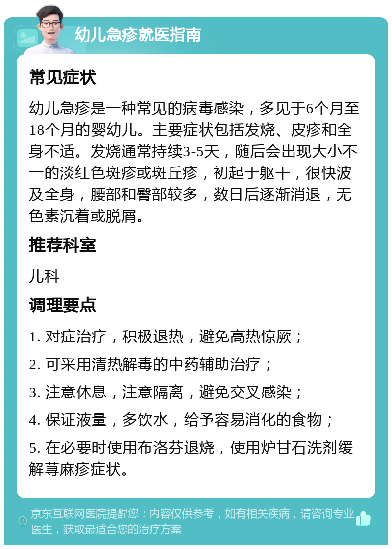 幼儿急疹就医指南 常见症状 幼儿急疹是一种常见的病毒感染，多见于6个月至18个月的婴幼儿。主要症状包括发烧、皮疹和全身不适。发烧通常持续3-5天，随后会出现大小不一的淡红色斑疹或斑丘疹，初起于躯干，很快波及全身，腰部和臀部较多，数日后逐渐消退，无色素沉着或脱屑。 推荐科室 儿科 调理要点 1. 对症治疗，积极退热，避免高热惊厥； 2. 可采用清热解毒的中药辅助治疗； 3. 注意休息，注意隔离，避免交叉感染； 4. 保证液量，多饮水，给予容易消化的食物； 5. 在必要时使用布洛芬退烧，使用炉甘石洗剂缓解荨麻疹症状。