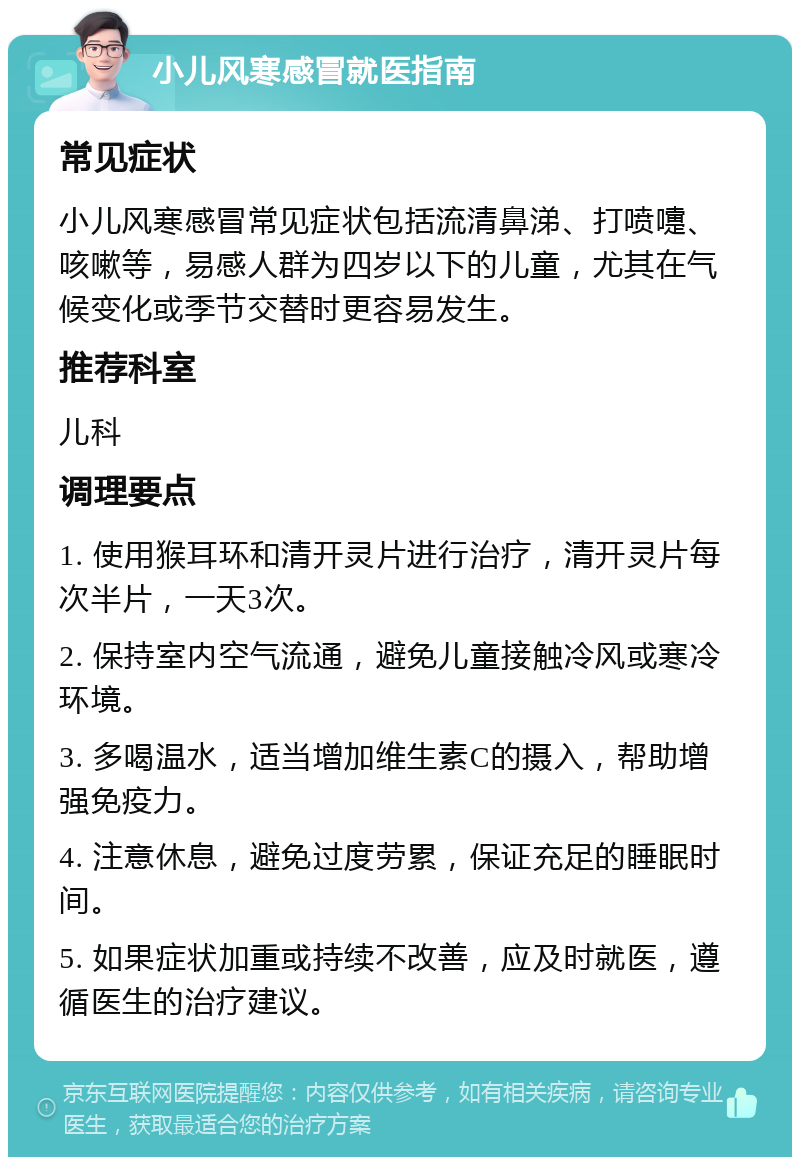 小儿风寒感冒就医指南 常见症状 小儿风寒感冒常见症状包括流清鼻涕、打喷嚏、咳嗽等，易感人群为四岁以下的儿童，尤其在气候变化或季节交替时更容易发生。 推荐科室 儿科 调理要点 1. 使用猴耳环和清开灵片进行治疗，清开灵片每次半片，一天3次。 2. 保持室内空气流通，避免儿童接触冷风或寒冷环境。 3. 多喝温水，适当增加维生素C的摄入，帮助增强免疫力。 4. 注意休息，避免过度劳累，保证充足的睡眠时间。 5. 如果症状加重或持续不改善，应及时就医，遵循医生的治疗建议。