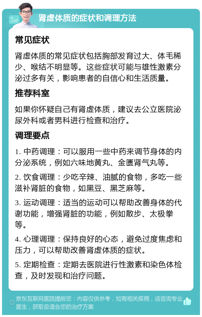 肾虚体质的症状和调理方法 常见症状 肾虚体质的常见症状包括胸部发育过大、体毛稀少、喉结不明显等。这些症状可能与雄性激素分泌过多有关，影响患者的自信心和生活质量。 推荐科室 如果你怀疑自己有肾虚体质，建议去公立医院泌尿外科或者男科进行检查和治疗。 调理要点 1. 中药调理：可以服用一些中药来调节身体的内分泌系统，例如六味地黄丸、金匮肾气丸等。 2. 饮食调理：少吃辛辣、油腻的食物，多吃一些滋补肾脏的食物，如黑豆、黑芝麻等。 3. 运动调理：适当的运动可以帮助改善身体的代谢功能，增强肾脏的功能，例如散步、太极拳等。 4. 心理调理：保持良好的心态，避免过度焦虑和压力，可以帮助改善肾虚体质的症状。 5. 定期检查：定期去医院进行性激素和染色体检查，及时发现和治疗问题。