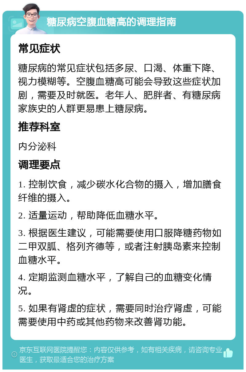 糖尿病空腹血糖高的调理指南 常见症状 糖尿病的常见症状包括多尿、口渴、体重下降、视力模糊等。空腹血糖高可能会导致这些症状加剧，需要及时就医。老年人、肥胖者、有糖尿病家族史的人群更易患上糖尿病。 推荐科室 内分泌科 调理要点 1. 控制饮食，减少碳水化合物的摄入，增加膳食纤维的摄入。 2. 适量运动，帮助降低血糖水平。 3. 根据医生建议，可能需要使用口服降糖药物如二甲双胍、格列齐德等，或者注射胰岛素来控制血糖水平。 4. 定期监测血糖水平，了解自己的血糖变化情况。 5. 如果有肾虚的症状，需要同时治疗肾虚，可能需要使用中药或其他药物来改善肾功能。