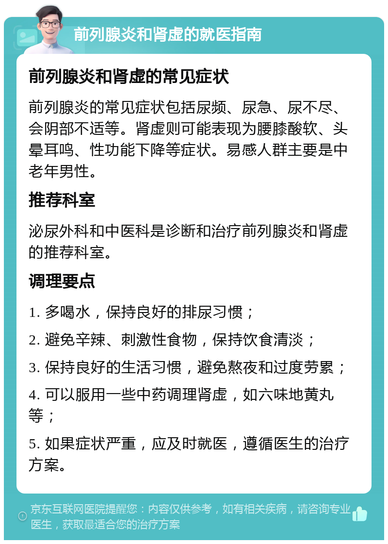 前列腺炎和肾虚的就医指南 前列腺炎和肾虚的常见症状 前列腺炎的常见症状包括尿频、尿急、尿不尽、会阴部不适等。肾虚则可能表现为腰膝酸软、头晕耳鸣、性功能下降等症状。易感人群主要是中老年男性。 推荐科室 泌尿外科和中医科是诊断和治疗前列腺炎和肾虚的推荐科室。 调理要点 1. 多喝水，保持良好的排尿习惯； 2. 避免辛辣、刺激性食物，保持饮食清淡； 3. 保持良好的生活习惯，避免熬夜和过度劳累； 4. 可以服用一些中药调理肾虚，如六味地黄丸等； 5. 如果症状严重，应及时就医，遵循医生的治疗方案。