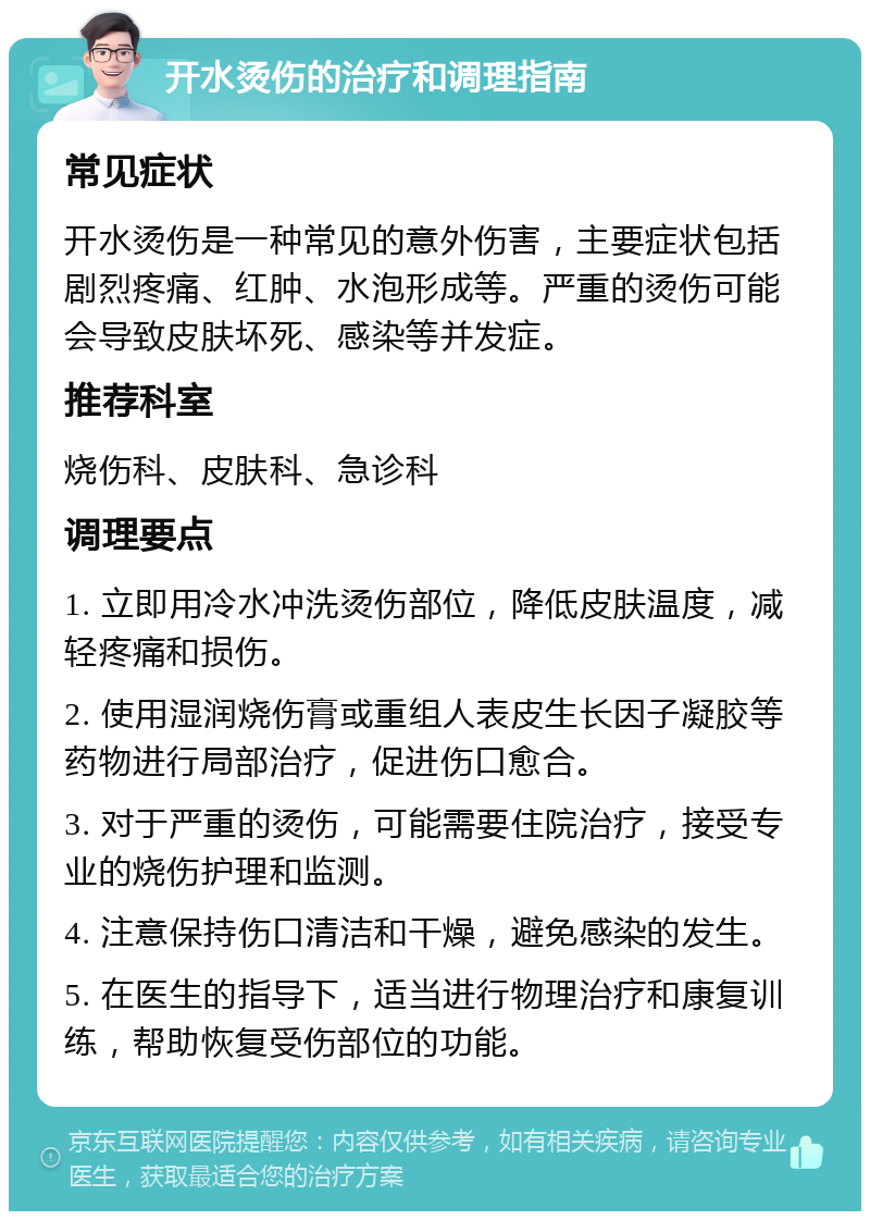 开水烫伤的治疗和调理指南 常见症状 开水烫伤是一种常见的意外伤害，主要症状包括剧烈疼痛、红肿、水泡形成等。严重的烫伤可能会导致皮肤坏死、感染等并发症。 推荐科室 烧伤科、皮肤科、急诊科 调理要点 1. 立即用冷水冲洗烫伤部位，降低皮肤温度，减轻疼痛和损伤。 2. 使用湿润烧伤膏或重组人表皮生长因子凝胶等药物进行局部治疗，促进伤口愈合。 3. 对于严重的烫伤，可能需要住院治疗，接受专业的烧伤护理和监测。 4. 注意保持伤口清洁和干燥，避免感染的发生。 5. 在医生的指导下，适当进行物理治疗和康复训练，帮助恢复受伤部位的功能。