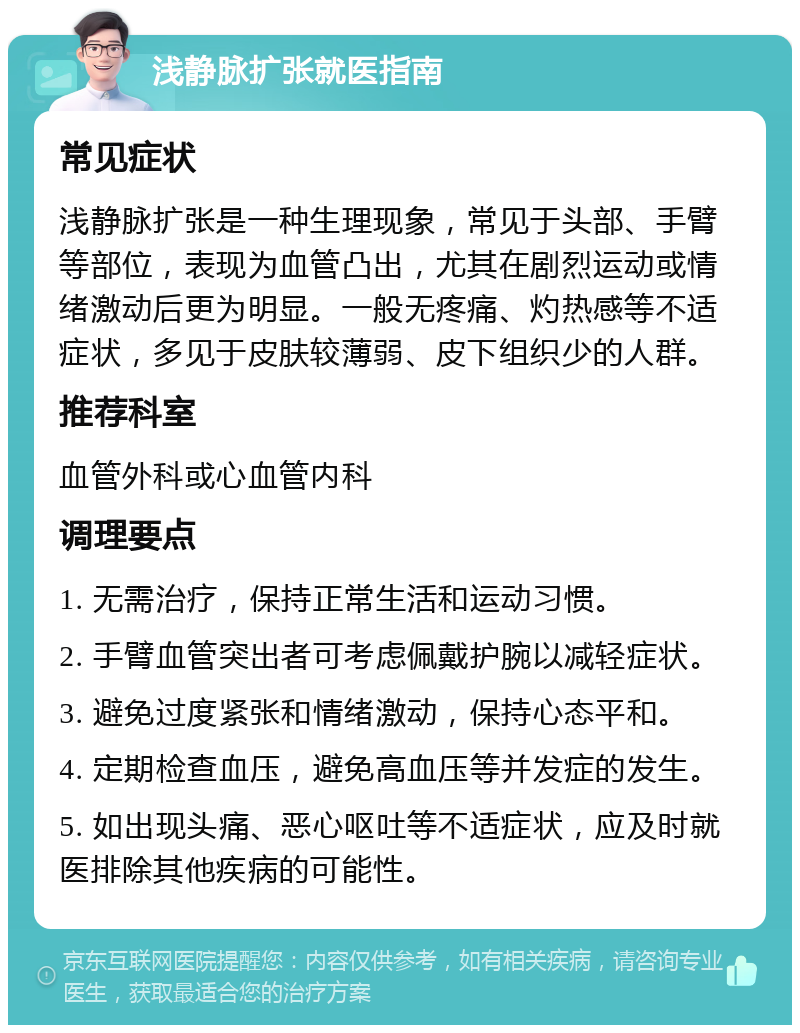 浅静脉扩张就医指南 常见症状 浅静脉扩张是一种生理现象，常见于头部、手臂等部位，表现为血管凸出，尤其在剧烈运动或情绪激动后更为明显。一般无疼痛、灼热感等不适症状，多见于皮肤较薄弱、皮下组织少的人群。 推荐科室 血管外科或心血管内科 调理要点 1. 无需治疗，保持正常生活和运动习惯。 2. 手臂血管突出者可考虑佩戴护腕以减轻症状。 3. 避免过度紧张和情绪激动，保持心态平和。 4. 定期检查血压，避免高血压等并发症的发生。 5. 如出现头痛、恶心呕吐等不适症状，应及时就医排除其他疾病的可能性。