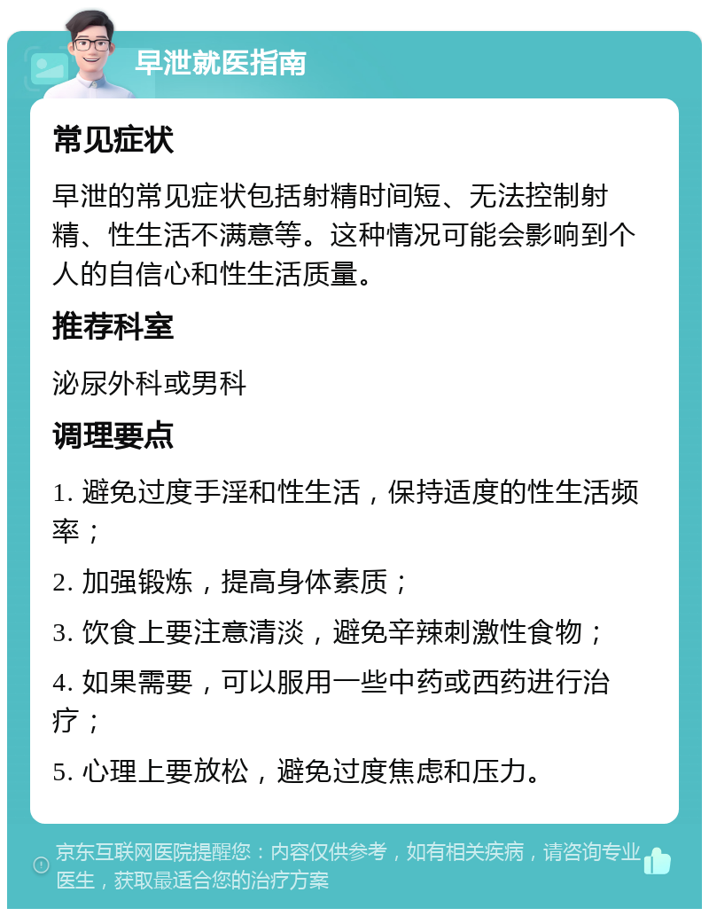 早泄就医指南 常见症状 早泄的常见症状包括射精时间短、无法控制射精、性生活不满意等。这种情况可能会影响到个人的自信心和性生活质量。 推荐科室 泌尿外科或男科 调理要点 1. 避免过度手淫和性生活，保持适度的性生活频率； 2. 加强锻炼，提高身体素质； 3. 饮食上要注意清淡，避免辛辣刺激性食物； 4. 如果需要，可以服用一些中药或西药进行治疗； 5. 心理上要放松，避免过度焦虑和压力。