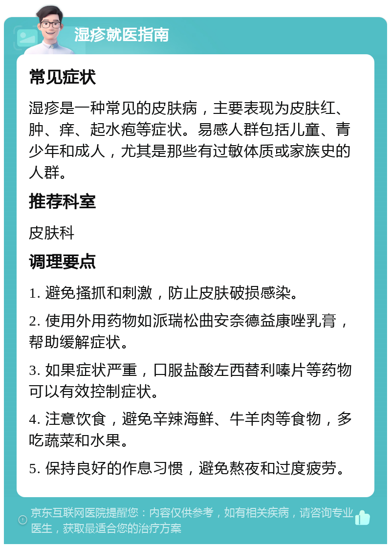 湿疹就医指南 常见症状 湿疹是一种常见的皮肤病，主要表现为皮肤红、肿、痒、起水疱等症状。易感人群包括儿童、青少年和成人，尤其是那些有过敏体质或家族史的人群。 推荐科室 皮肤科 调理要点 1. 避免搔抓和刺激，防止皮肤破损感染。 2. 使用外用药物如派瑞松曲安奈德益康唑乳膏，帮助缓解症状。 3. 如果症状严重，口服盐酸左西替利嗪片等药物可以有效控制症状。 4. 注意饮食，避免辛辣海鲜、牛羊肉等食物，多吃蔬菜和水果。 5. 保持良好的作息习惯，避免熬夜和过度疲劳。