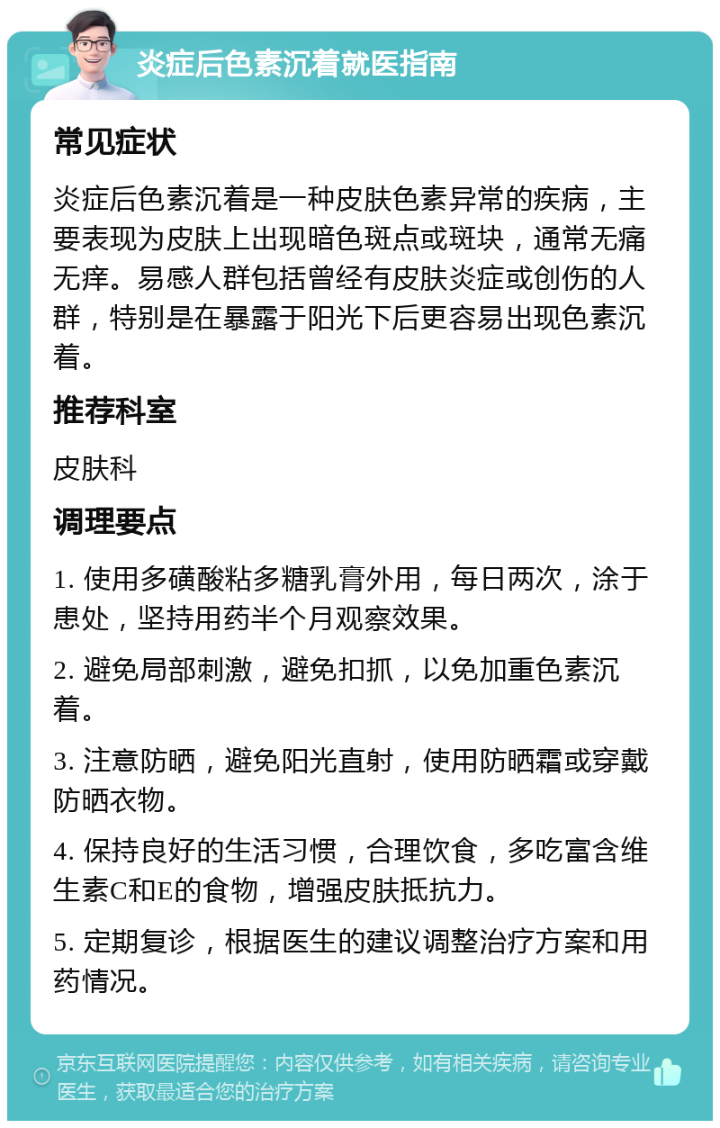 炎症后色素沉着就医指南 常见症状 炎症后色素沉着是一种皮肤色素异常的疾病，主要表现为皮肤上出现暗色斑点或斑块，通常无痛无痒。易感人群包括曾经有皮肤炎症或创伤的人群，特别是在暴露于阳光下后更容易出现色素沉着。 推荐科室 皮肤科 调理要点 1. 使用多磺酸粘多糖乳膏外用，每日两次，涂于患处，坚持用药半个月观察效果。 2. 避免局部刺激，避免扣抓，以免加重色素沉着。 3. 注意防晒，避免阳光直射，使用防晒霜或穿戴防晒衣物。 4. 保持良好的生活习惯，合理饮食，多吃富含维生素C和E的食物，增强皮肤抵抗力。 5. 定期复诊，根据医生的建议调整治疗方案和用药情况。