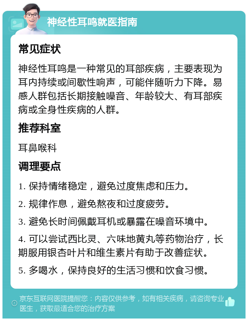 神经性耳鸣就医指南 常见症状 神经性耳鸣是一种常见的耳部疾病，主要表现为耳内持续或间歇性响声，可能伴随听力下降。易感人群包括长期接触噪音、年龄较大、有耳部疾病或全身性疾病的人群。 推荐科室 耳鼻喉科 调理要点 1. 保持情绪稳定，避免过度焦虑和压力。 2. 规律作息，避免熬夜和过度疲劳。 3. 避免长时间佩戴耳机或暴露在噪音环境中。 4. 可以尝试西比灵、六味地黄丸等药物治疗，长期服用银杏叶片和维生素片有助于改善症状。 5. 多喝水，保持良好的生活习惯和饮食习惯。