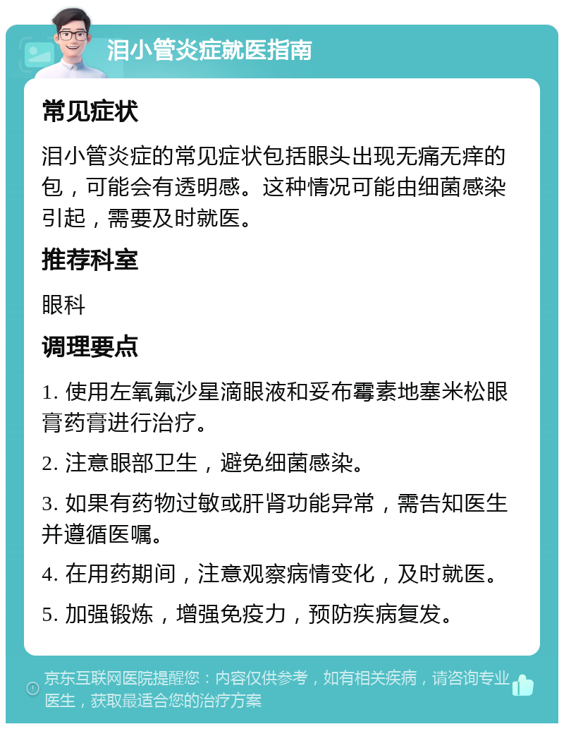 泪小管炎症就医指南 常见症状 泪小管炎症的常见症状包括眼头出现无痛无痒的包，可能会有透明感。这种情况可能由细菌感染引起，需要及时就医。 推荐科室 眼科 调理要点 1. 使用左氧氟沙星滴眼液和妥布霉素地塞米松眼膏药膏进行治疗。 2. 注意眼部卫生，避免细菌感染。 3. 如果有药物过敏或肝肾功能异常，需告知医生并遵循医嘱。 4. 在用药期间，注意观察病情变化，及时就医。 5. 加强锻炼，增强免疫力，预防疾病复发。