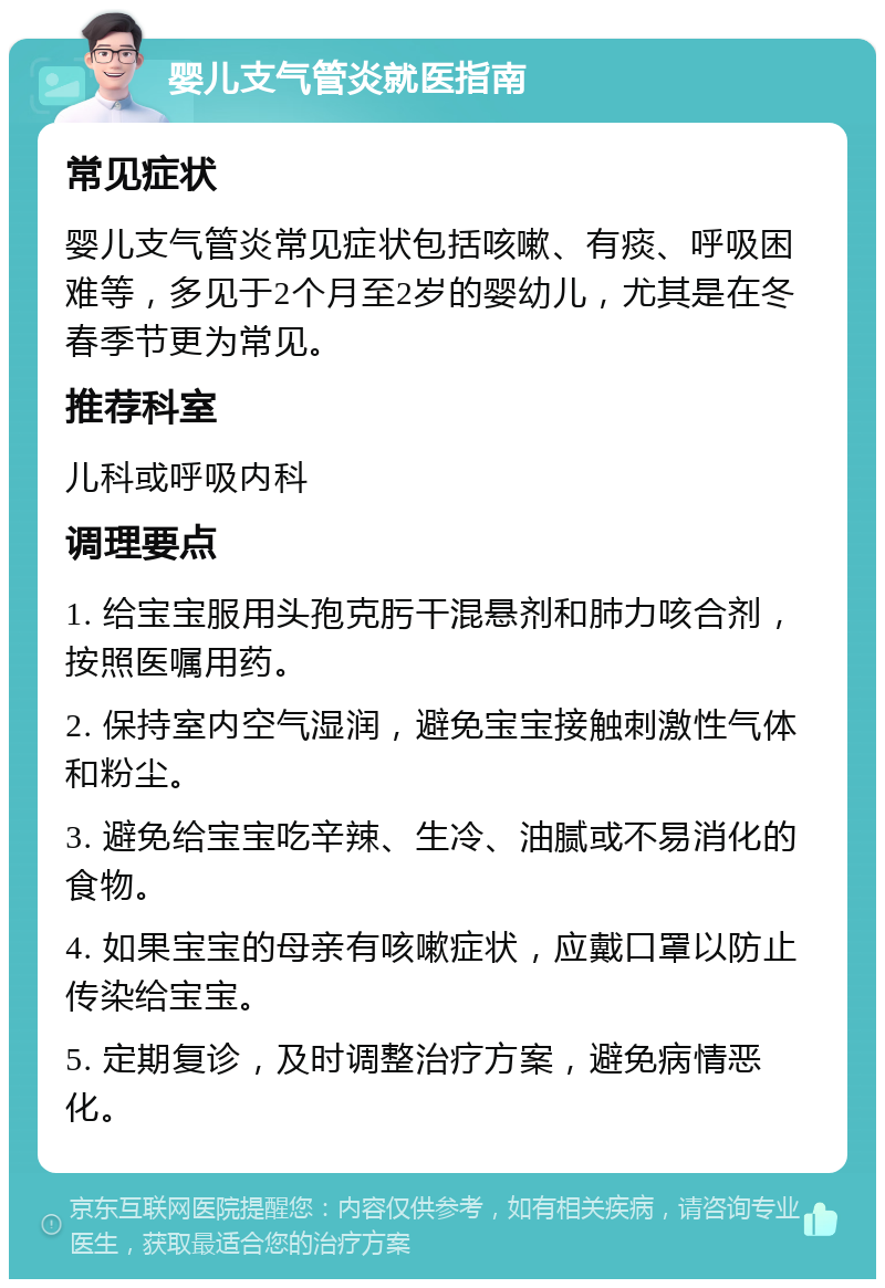 婴儿支气管炎就医指南 常见症状 婴儿支气管炎常见症状包括咳嗽、有痰、呼吸困难等，多见于2个月至2岁的婴幼儿，尤其是在冬春季节更为常见。 推荐科室 儿科或呼吸内科 调理要点 1. 给宝宝服用头孢克肟干混悬剂和肺力咳合剂，按照医嘱用药。 2. 保持室内空气湿润，避免宝宝接触刺激性气体和粉尘。 3. 避免给宝宝吃辛辣、生冷、油腻或不易消化的食物。 4. 如果宝宝的母亲有咳嗽症状，应戴口罩以防止传染给宝宝。 5. 定期复诊，及时调整治疗方案，避免病情恶化。