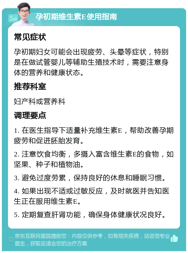 孕初期维生素E使用指南 常见症状 孕初期妇女可能会出现疲劳、头晕等症状，特别是在做试管婴儿等辅助生殖技术时，需要注意身体的营养和健康状态。 推荐科室 妇产科或营养科 调理要点 1. 在医生指导下适量补充维生素E，帮助改善孕期疲劳和促进胚胎发育。 2. 注意饮食均衡，多摄入富含维生素E的食物，如坚果、种子和植物油。 3. 避免过度劳累，保持良好的休息和睡眠习惯。 4. 如果出现不适或过敏反应，及时就医并告知医生正在服用维生素E。 5. 定期复查肝肾功能，确保身体健康状况良好。