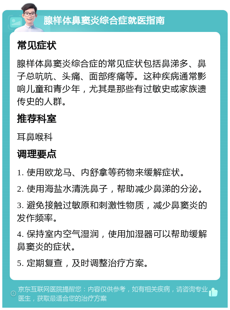 腺样体鼻窦炎综合症就医指南 常见症状 腺样体鼻窦炎综合症的常见症状包括鼻涕多、鼻子总吭吭、头痛、面部疼痛等。这种疾病通常影响儿童和青少年，尤其是那些有过敏史或家族遗传史的人群。 推荐科室 耳鼻喉科 调理要点 1. 使用欧龙马、内舒拿等药物来缓解症状。 2. 使用海盐水清洗鼻子，帮助减少鼻涕的分泌。 3. 避免接触过敏原和刺激性物质，减少鼻窦炎的发作频率。 4. 保持室内空气湿润，使用加湿器可以帮助缓解鼻窦炎的症状。 5. 定期复查，及时调整治疗方案。