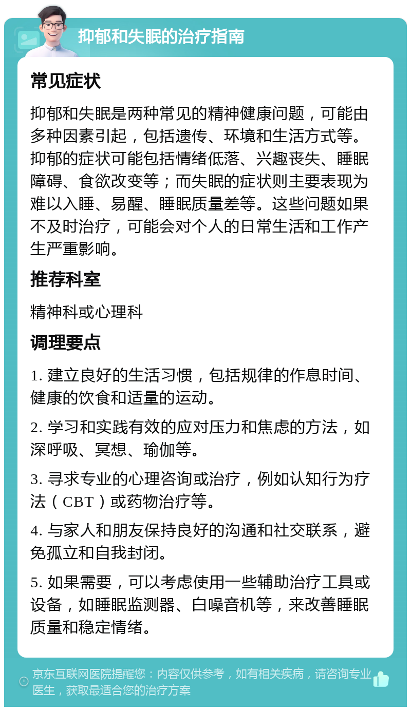 抑郁和失眠的治疗指南 常见症状 抑郁和失眠是两种常见的精神健康问题，可能由多种因素引起，包括遗传、环境和生活方式等。抑郁的症状可能包括情绪低落、兴趣丧失、睡眠障碍、食欲改变等；而失眠的症状则主要表现为难以入睡、易醒、睡眠质量差等。这些问题如果不及时治疗，可能会对个人的日常生活和工作产生严重影响。 推荐科室 精神科或心理科 调理要点 1. 建立良好的生活习惯，包括规律的作息时间、健康的饮食和适量的运动。 2. 学习和实践有效的应对压力和焦虑的方法，如深呼吸、冥想、瑜伽等。 3. 寻求专业的心理咨询或治疗，例如认知行为疗法（CBT）或药物治疗等。 4. 与家人和朋友保持良好的沟通和社交联系，避免孤立和自我封闭。 5. 如果需要，可以考虑使用一些辅助治疗工具或设备，如睡眠监测器、白噪音机等，来改善睡眠质量和稳定情绪。