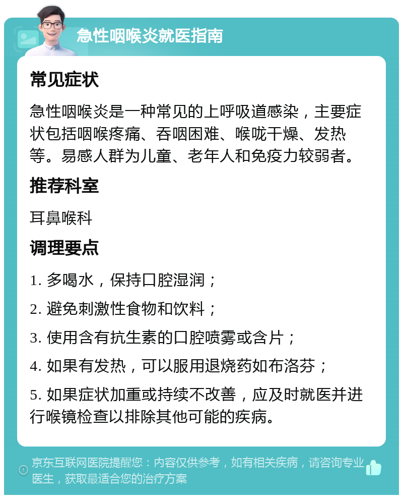 急性咽喉炎就医指南 常见症状 急性咽喉炎是一种常见的上呼吸道感染，主要症状包括咽喉疼痛、吞咽困难、喉咙干燥、发热等。易感人群为儿童、老年人和免疫力较弱者。 推荐科室 耳鼻喉科 调理要点 1. 多喝水，保持口腔湿润； 2. 避免刺激性食物和饮料； 3. 使用含有抗生素的口腔喷雾或含片； 4. 如果有发热，可以服用退烧药如布洛芬； 5. 如果症状加重或持续不改善，应及时就医并进行喉镜检查以排除其他可能的疾病。