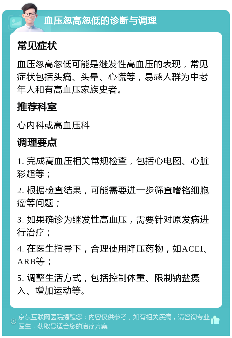 血压忽高忽低的诊断与调理 常见症状 血压忽高忽低可能是继发性高血压的表现，常见症状包括头痛、头晕、心慌等，易感人群为中老年人和有高血压家族史者。 推荐科室 心内科或高血压科 调理要点 1. 完成高血压相关常规检查，包括心电图、心脏彩超等； 2. 根据检查结果，可能需要进一步筛查嗜铬细胞瘤等问题； 3. 如果确诊为继发性高血压，需要针对原发病进行治疗； 4. 在医生指导下，合理使用降压药物，如ACEI、ARB等； 5. 调整生活方式，包括控制体重、限制钠盐摄入、增加运动等。