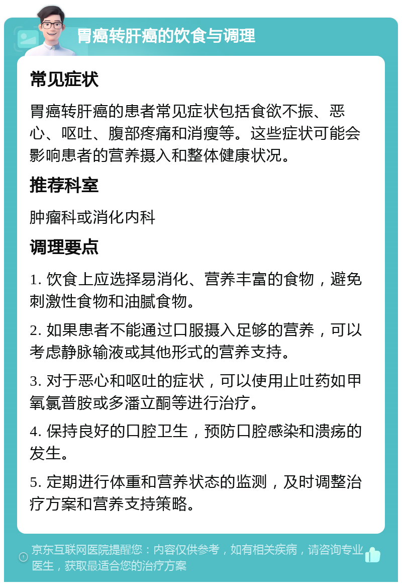 胃癌转肝癌的饮食与调理 常见症状 胃癌转肝癌的患者常见症状包括食欲不振、恶心、呕吐、腹部疼痛和消瘦等。这些症状可能会影响患者的营养摄入和整体健康状况。 推荐科室 肿瘤科或消化内科 调理要点 1. 饮食上应选择易消化、营养丰富的食物，避免刺激性食物和油腻食物。 2. 如果患者不能通过口服摄入足够的营养，可以考虑静脉输液或其他形式的营养支持。 3. 对于恶心和呕吐的症状，可以使用止吐药如甲氧氯普胺或多潘立酮等进行治疗。 4. 保持良好的口腔卫生，预防口腔感染和溃疡的发生。 5. 定期进行体重和营养状态的监测，及时调整治疗方案和营养支持策略。