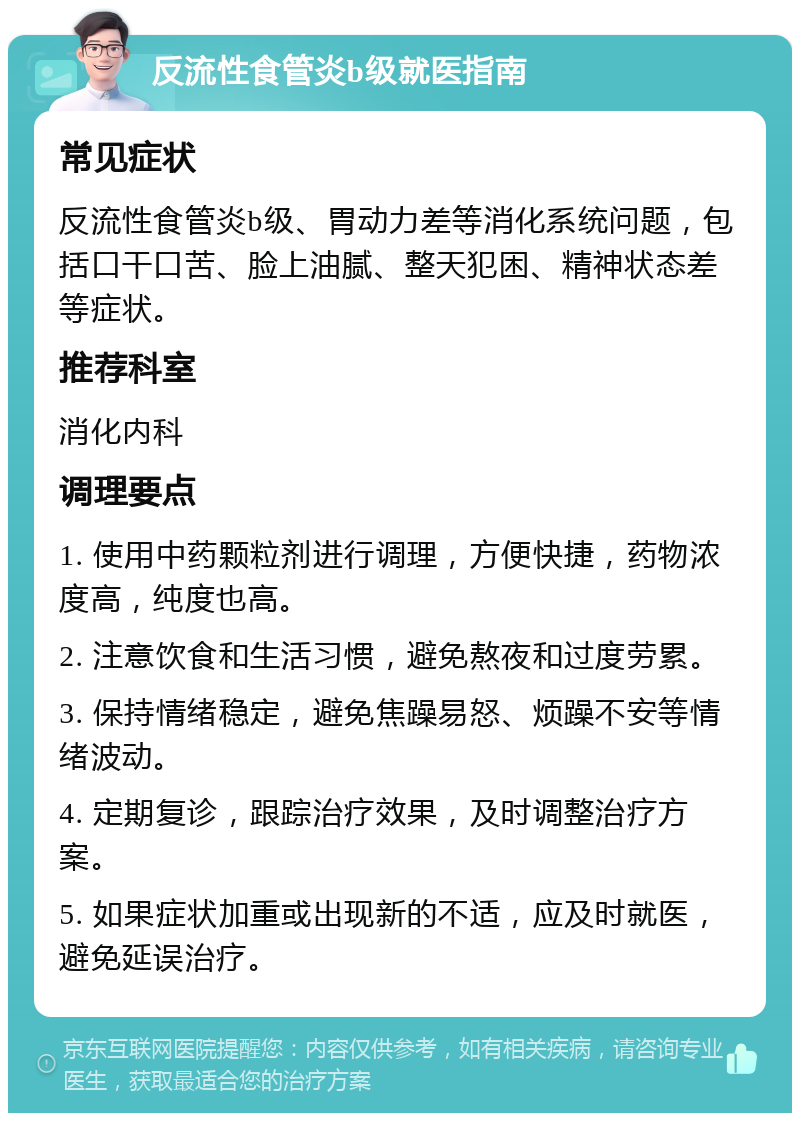 反流性食管炎b级就医指南 常见症状 反流性食管炎b级、胃动力差等消化系统问题，包括口干口苦、脸上油腻、整天犯困、精神状态差等症状。 推荐科室 消化内科 调理要点 1. 使用中药颗粒剂进行调理，方便快捷，药物浓度高，纯度也高。 2. 注意饮食和生活习惯，避免熬夜和过度劳累。 3. 保持情绪稳定，避免焦躁易怒、烦躁不安等情绪波动。 4. 定期复诊，跟踪治疗效果，及时调整治疗方案。 5. 如果症状加重或出现新的不适，应及时就医，避免延误治疗。