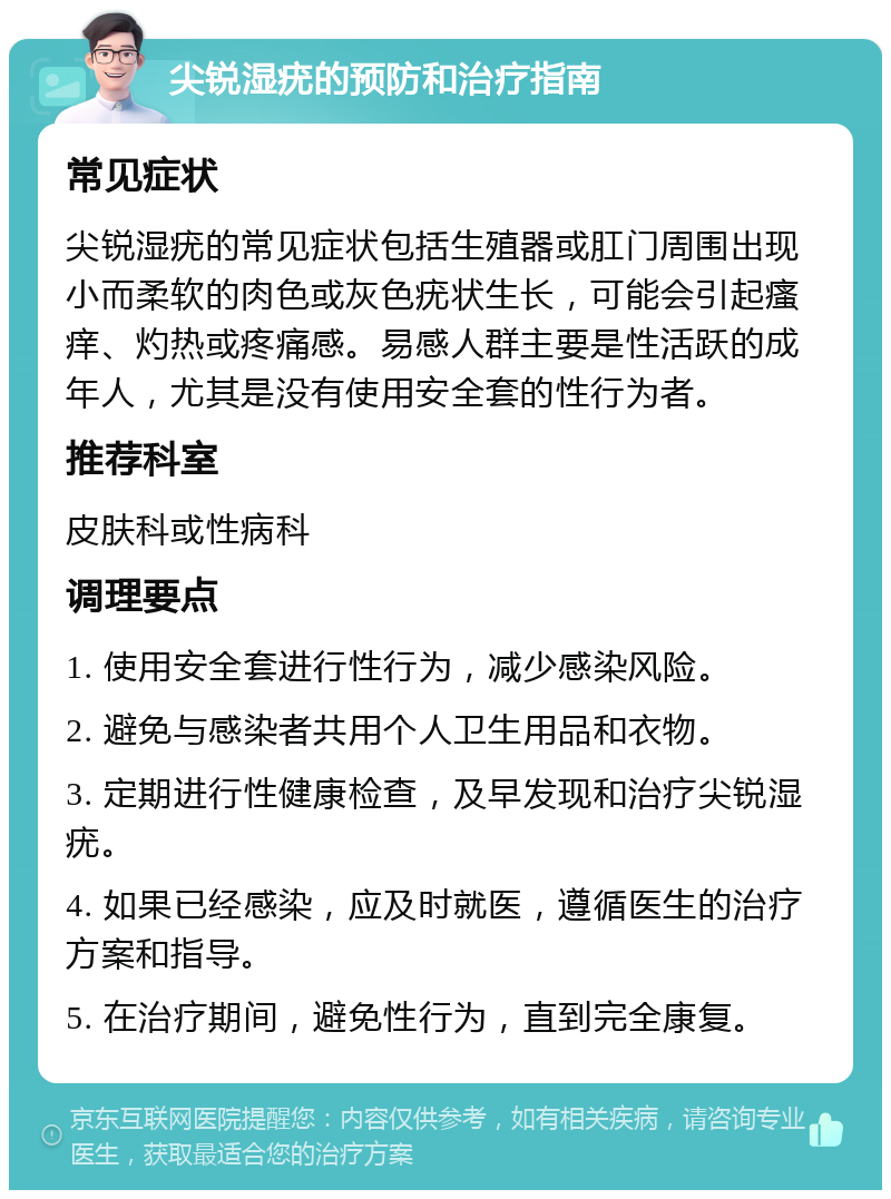 尖锐湿疣的预防和治疗指南 常见症状 尖锐湿疣的常见症状包括生殖器或肛门周围出现小而柔软的肉色或灰色疣状生长，可能会引起瘙痒、灼热或疼痛感。易感人群主要是性活跃的成年人，尤其是没有使用安全套的性行为者。 推荐科室 皮肤科或性病科 调理要点 1. 使用安全套进行性行为，减少感染风险。 2. 避免与感染者共用个人卫生用品和衣物。 3. 定期进行性健康检查，及早发现和治疗尖锐湿疣。 4. 如果已经感染，应及时就医，遵循医生的治疗方案和指导。 5. 在治疗期间，避免性行为，直到完全康复。