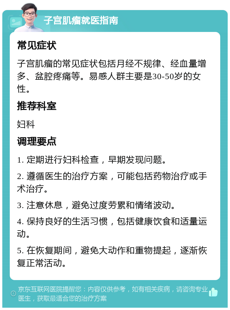 子宫肌瘤就医指南 常见症状 子宫肌瘤的常见症状包括月经不规律、经血量增多、盆腔疼痛等。易感人群主要是30-50岁的女性。 推荐科室 妇科 调理要点 1. 定期进行妇科检查，早期发现问题。 2. 遵循医生的治疗方案，可能包括药物治疗或手术治疗。 3. 注意休息，避免过度劳累和情绪波动。 4. 保持良好的生活习惯，包括健康饮食和适量运动。 5. 在恢复期间，避免大动作和重物提起，逐渐恢复正常活动。