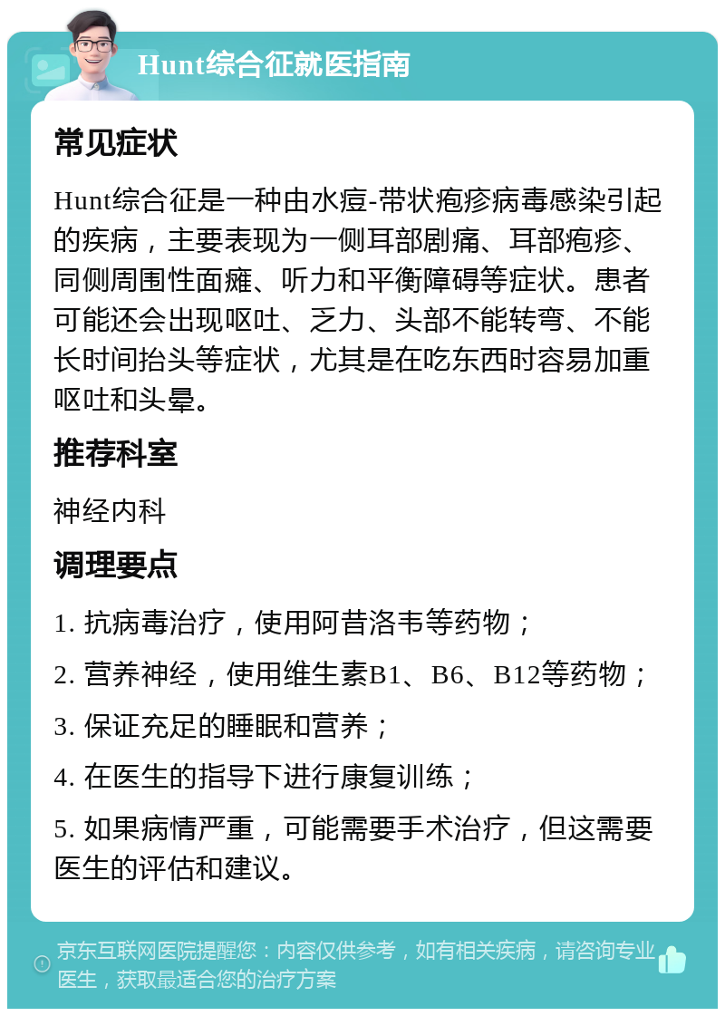 Hunt综合征就医指南 常见症状 Hunt综合征是一种由水痘-带状疱疹病毒感染引起的疾病，主要表现为一侧耳部剧痛、耳部疱疹、同侧周围性面瘫、听力和平衡障碍等症状。患者可能还会出现呕吐、乏力、头部不能转弯、不能长时间抬头等症状，尤其是在吃东西时容易加重呕吐和头晕。 推荐科室 神经内科 调理要点 1. 抗病毒治疗，使用阿昔洛韦等药物； 2. 营养神经，使用维生素B1、B6、B12等药物； 3. 保证充足的睡眠和营养； 4. 在医生的指导下进行康复训练； 5. 如果病情严重，可能需要手术治疗，但这需要医生的评估和建议。