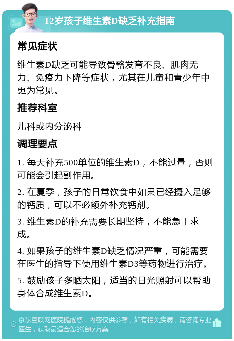 12岁孩子维生素D缺乏补充指南 常见症状 维生素D缺乏可能导致骨骼发育不良、肌肉无力、免疫力下降等症状，尤其在儿童和青少年中更为常见。 推荐科室 儿科或内分泌科 调理要点 1. 每天补充500单位的维生素D，不能过量，否则可能会引起副作用。 2. 在夏季，孩子的日常饮食中如果已经摄入足够的钙质，可以不必额外补充钙剂。 3. 维生素D的补充需要长期坚持，不能急于求成。 4. 如果孩子的维生素D缺乏情况严重，可能需要在医生的指导下使用维生素D3等药物进行治疗。 5. 鼓励孩子多晒太阳，适当的日光照射可以帮助身体合成维生素D。