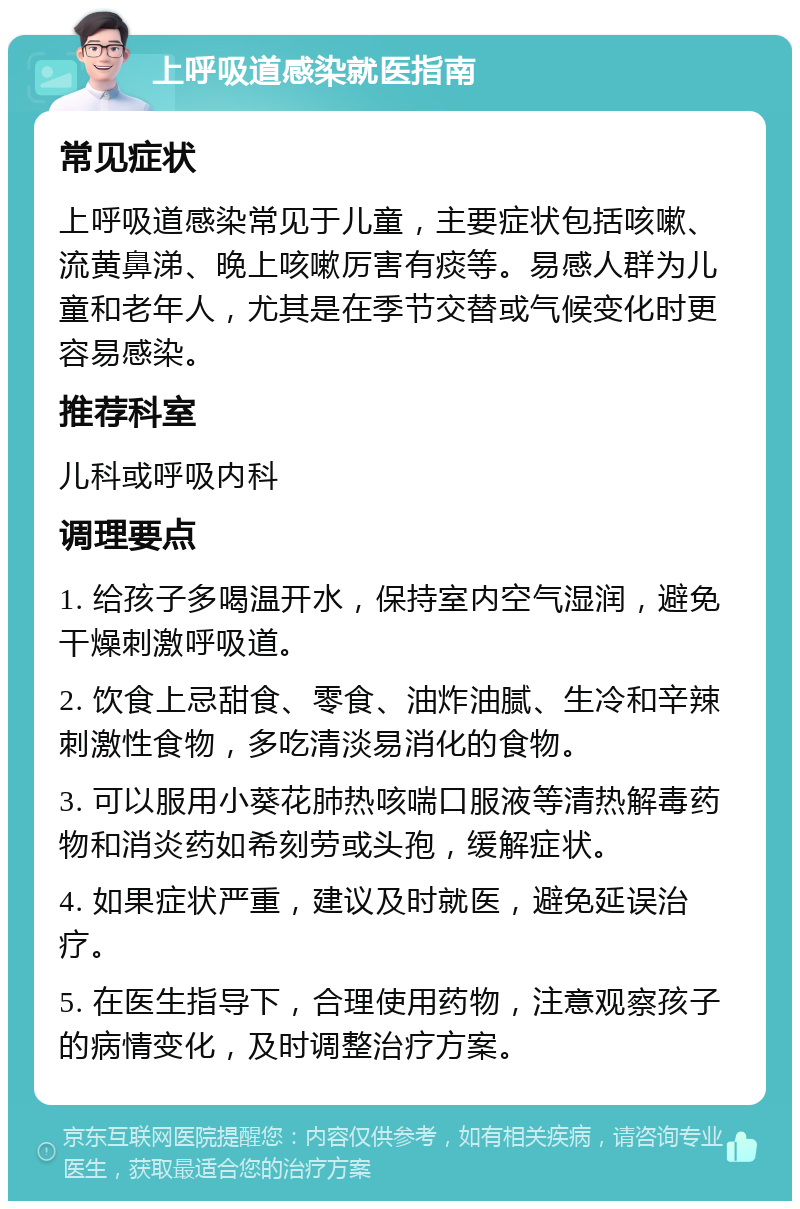 上呼吸道感染就医指南 常见症状 上呼吸道感染常见于儿童，主要症状包括咳嗽、流黄鼻涕、晚上咳嗽厉害有痰等。易感人群为儿童和老年人，尤其是在季节交替或气候变化时更容易感染。 推荐科室 儿科或呼吸内科 调理要点 1. 给孩子多喝温开水，保持室内空气湿润，避免干燥刺激呼吸道。 2. 饮食上忌甜食、零食、油炸油腻、生冷和辛辣刺激性食物，多吃清淡易消化的食物。 3. 可以服用小葵花肺热咳喘口服液等清热解毒药物和消炎药如希刻劳或头孢，缓解症状。 4. 如果症状严重，建议及时就医，避免延误治疗。 5. 在医生指导下，合理使用药物，注意观察孩子的病情变化，及时调整治疗方案。