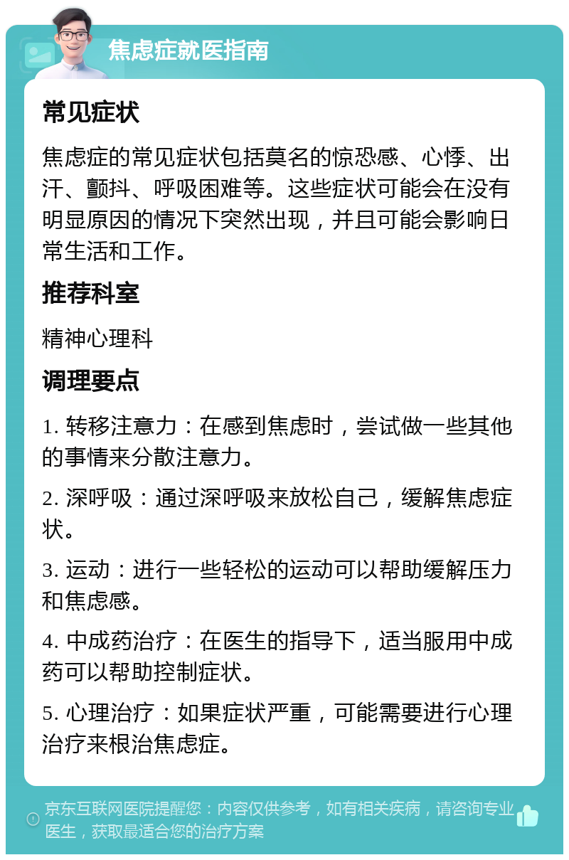 焦虑症就医指南 常见症状 焦虑症的常见症状包括莫名的惊恐感、心悸、出汗、颤抖、呼吸困难等。这些症状可能会在没有明显原因的情况下突然出现，并且可能会影响日常生活和工作。 推荐科室 精神心理科 调理要点 1. 转移注意力：在感到焦虑时，尝试做一些其他的事情来分散注意力。 2. 深呼吸：通过深呼吸来放松自己，缓解焦虑症状。 3. 运动：进行一些轻松的运动可以帮助缓解压力和焦虑感。 4. 中成药治疗：在医生的指导下，适当服用中成药可以帮助控制症状。 5. 心理治疗：如果症状严重，可能需要进行心理治疗来根治焦虑症。