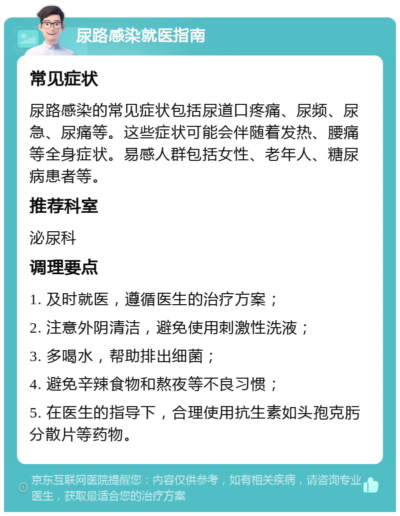 尿路感染就医指南 常见症状 尿路感染的常见症状包括尿道口疼痛、尿频、尿急、尿痛等。这些症状可能会伴随着发热、腰痛等全身症状。易感人群包括女性、老年人、糖尿病患者等。 推荐科室 泌尿科 调理要点 1. 及时就医，遵循医生的治疗方案； 2. 注意外阴清洁，避免使用刺激性洗液； 3. 多喝水，帮助排出细菌； 4. 避免辛辣食物和熬夜等不良习惯； 5. 在医生的指导下，合理使用抗生素如头孢克肟分散片等药物。