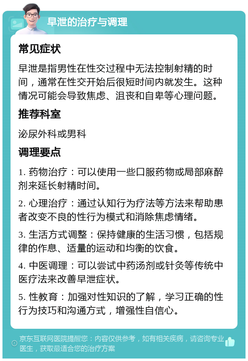 早泄的治疗与调理 常见症状 早泄是指男性在性交过程中无法控制射精的时间，通常在性交开始后很短时间内就发生。这种情况可能会导致焦虑、沮丧和自卑等心理问题。 推荐科室 泌尿外科或男科 调理要点 1. 药物治疗：可以使用一些口服药物或局部麻醉剂来延长射精时间。 2. 心理治疗：通过认知行为疗法等方法来帮助患者改变不良的性行为模式和消除焦虑情绪。 3. 生活方式调整：保持健康的生活习惯，包括规律的作息、适量的运动和均衡的饮食。 4. 中医调理：可以尝试中药汤剂或针灸等传统中医疗法来改善早泄症状。 5. 性教育：加强对性知识的了解，学习正确的性行为技巧和沟通方式，增强性自信心。