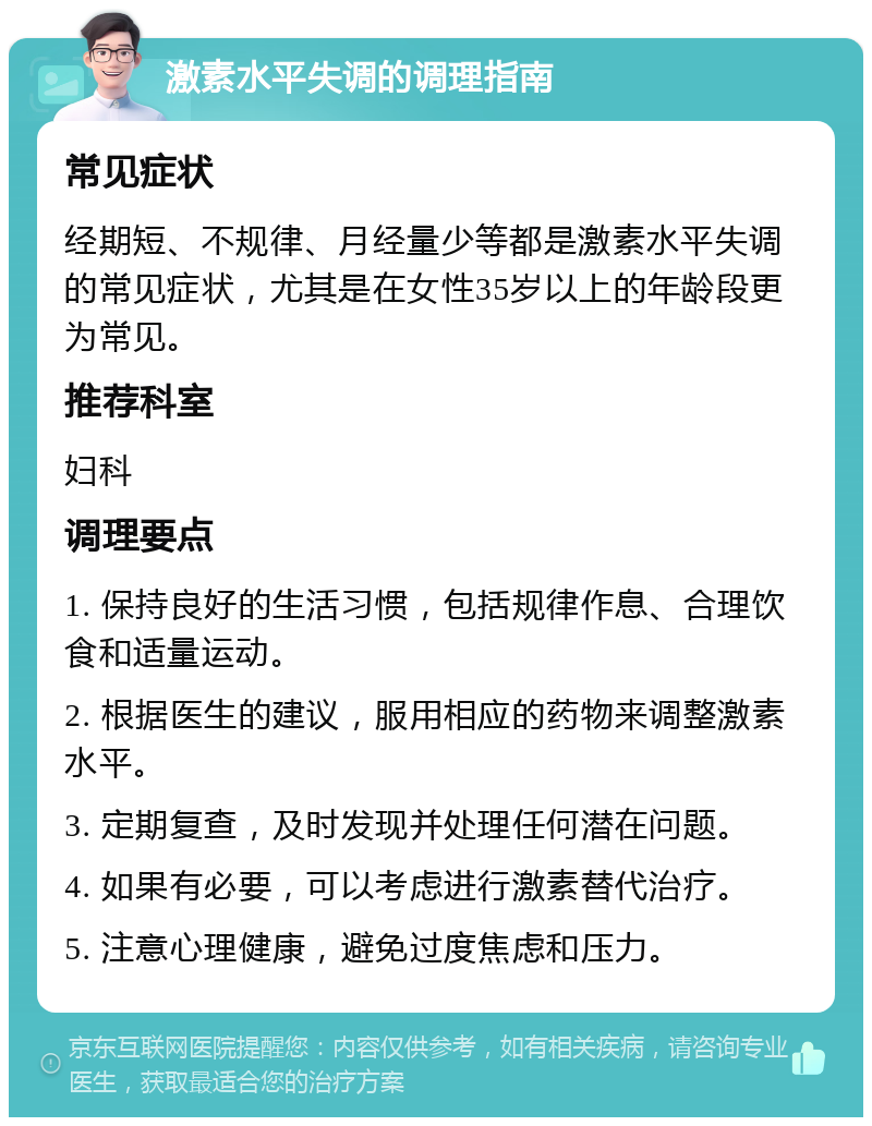 激素水平失调的调理指南 常见症状 经期短、不规律、月经量少等都是激素水平失调的常见症状，尤其是在女性35岁以上的年龄段更为常见。 推荐科室 妇科 调理要点 1. 保持良好的生活习惯，包括规律作息、合理饮食和适量运动。 2. 根据医生的建议，服用相应的药物来调整激素水平。 3. 定期复查，及时发现并处理任何潜在问题。 4. 如果有必要，可以考虑进行激素替代治疗。 5. 注意心理健康，避免过度焦虑和压力。