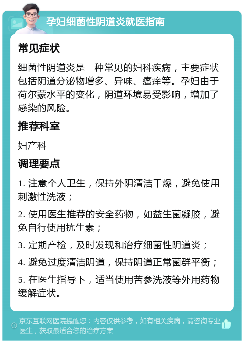 孕妇细菌性阴道炎就医指南 常见症状 细菌性阴道炎是一种常见的妇科疾病，主要症状包括阴道分泌物增多、异味、瘙痒等。孕妇由于荷尔蒙水平的变化，阴道环境易受影响，增加了感染的风险。 推荐科室 妇产科 调理要点 1. 注意个人卫生，保持外阴清洁干燥，避免使用刺激性洗液； 2. 使用医生推荐的安全药物，如益生菌凝胶，避免自行使用抗生素； 3. 定期产检，及时发现和治疗细菌性阴道炎； 4. 避免过度清洁阴道，保持阴道正常菌群平衡； 5. 在医生指导下，适当使用苦参洗液等外用药物缓解症状。